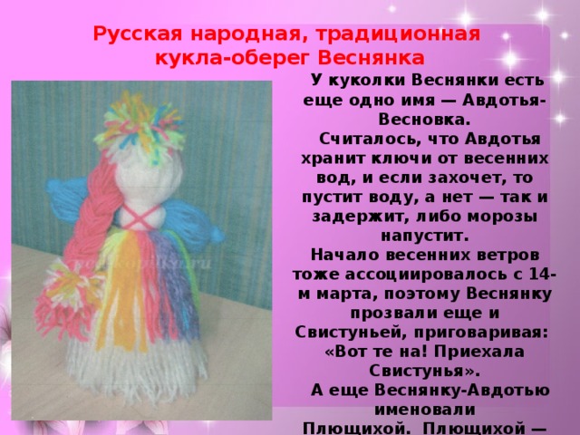 Русская народная, традиционная  кукла-оберег Веснянка   У куколки Веснянки есть еще одно имя — Авдотья-Весновка.    Считалось, что Авдотья хранит ключи от весенних вод, и если захочет, то пустит воду, а нет — так и задержит, либо морозы напустит.  Начало весенних ветров тоже ассоциировалось с 14-м марта, поэтому Веснянку прозвали еще и Свистуньей, приговаривая: «Вот те на! Приехала Свистунья».    А еще Веснянку-Авдотью именовали Плющихой.  Плющихой — из-за того, что снег начинал «плющиться», то есть оседать, слеживаться при таянии. Потому и говорили: «Плющиха провела плюшки».   