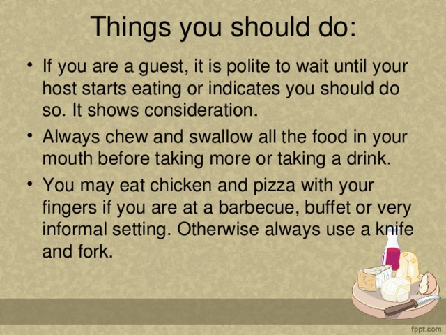 Things you should do:   If you are a guest, it is polite to wait until your host starts eating or indicates you should do so. It shows consideration. Always chew and swallow all the food in your mouth before taking more or taking a drink. You may eat chicken and pizza with your fingers if you are at a barbecue, buffet or very informal setting. Otherwise always use a knife and fork.  