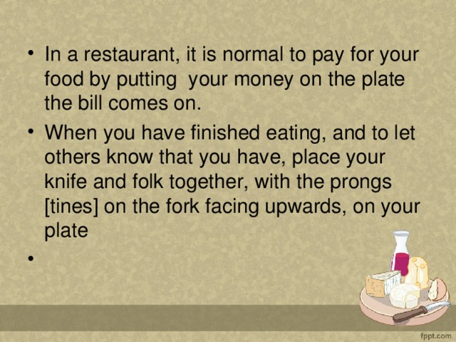 In a restaurant, it is normal to pay for your food by putting  your money on the plate the bill comes on. When you have finished eating, and to let others know that you have, place your knife and folk together, with the prongs [tines] on the fork facing upwards, on your plate                                                