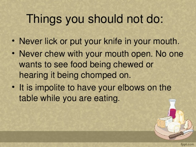 Things you should not do:   Never lick or put your knife in your mouth. Never chew with your mouth open. No one wants to see food being chewed or hearing it being chomped on. It is impolite to have your elbows on the table while you are eating.  