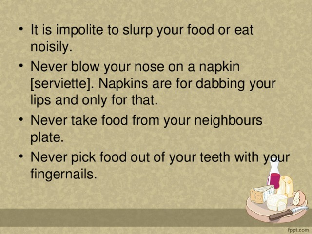 It is impolite to slurp your food or eat noisily. Never blow your nose on a napkin [serviette]. Napkins are for dabbing your lips and only for that. Never take food from your neighbours plate. Never pick food out of your teeth with your fingernails.  