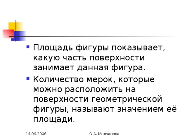 Площадь фигуры показывает, какую часть поверхности занимает данная фигура. Количество мерок, которые можно расположить на поверхности геометрической фигуры, называют значением её площади. 14.06.2006г. О.А. Молчанова 