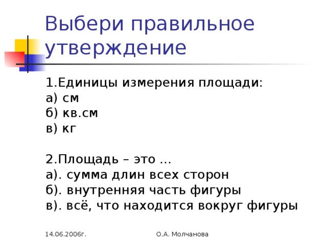 Выбери правильное утверждение 1.Единицы измерения площади: а) см б) кв.см в) кг 2.Площадь – это … а). сумма длин всех сторон б). внутренняя часть фигуры в). всё, что находится вокруг фигуры 14.06.2006г. О.А. Молчанова 