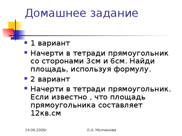 Домашнее задание   1 вариант Начерти в тетради прямоугольник со сторонами 3см и 6см. Найди площадь, используя формулу. 2 вариант Начерти в тетради прямоугольник. Если известно , что площадь прямоугольника составляет 12кв.см 14.06.2006г. О.А. Молчанова 