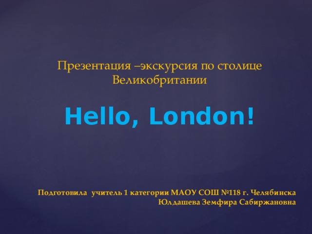 Презентация –экскурсия по столице Великобритании Hello, London! Подготовила учитель 1 категории МАОУ СОШ №118 г. Челябинска Юлдашева Земфира Сабиржановна 