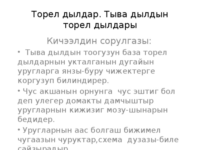 Торел дылдар. Тыва дылдын торел дылдары Кичээлдин сорулгазы:  Тыва дылдын тоогузун база торел дылдарнын укталганын дугайын уругларга янзы-буру чижектерге коргузуп билиндирер.  Чус акшанын орнунга чус эштиг бол деп улегер домакты дамчыштыр уругларнын кижизиг мозу-шынарын бедидер.  Уругларнын аас болгаш бижимел чугаазын чуруктар,схема дузазы-биле сайзырадыр.  Тыва дылдын тоогузун база торел дылдарнын укталганын дугайын уругларга янзы-буру чижектерге коргузуп билиндирер.  Чус акшанын орнунга чус эштиг бол деп улегер домакты дамчыштыр уругларнын кижизиг мозу-шынарын бедидер.  Уругларнын аас болгаш бижимел чугаазын чуруктар,схема дузазы-биле сайзырадыр.  