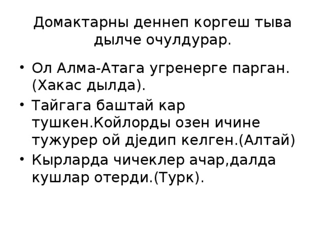 Домактарны деннеп коргеш тыва дылче очулдурар. Ол Алма-Атага угренерге парган.(Хакас дылда). Тайгага баштай кар тушкен.Койлорды озен ичине тужурер ой дjедип келген.(Алтай) Кырларда чичеклер ачар,далда кушлар отерди.(Турк). 
