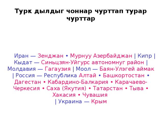 Турк дылдыг чоннар чурттап турар чурттар      Иран — Зенджан • Мурнуу Азербайджан | Кипр | Кыдат — Синьцзян-Уйгурс автономнуг район | Молдавия — Гагаузия | Моол — Баян-Улэгей аймак | Россия — Республика Алтай • Башкортостан • Дагестан • Кабардино-Балкария • Карачаево-Черкесия • Саха (Якутия) • Татарстан • Тыва • Хакасия • Чувашия  | Украина — Крым 
