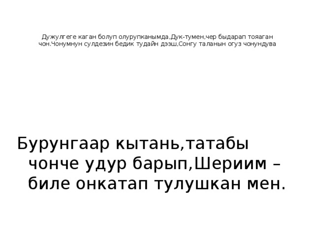    Дужулгеге каган болуп олурупканымда,Дук-тумен,чер быдарап тояаган чон.Чонумнун сулдезин бедик тудайн дээш,Сонгу таланын огуз чонундува Бурунгаар кытань,татабы чонче удур барып,Шериим –биле онкатап тулушкан мен. 