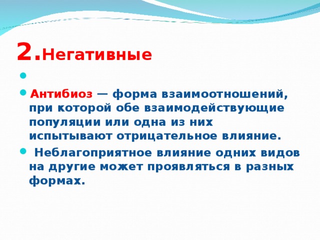 2. Негативные   Антибиоз — форма взаимоотношений, при которой обе взаимодействующие популяции или одна из них испытывают отрицательное влияние.  Неблагоприятное влияние одних видов на другие может проявляться в разных формах.  