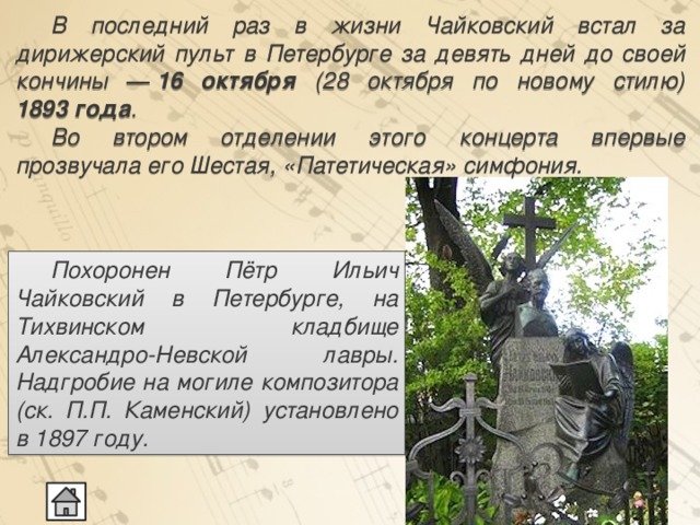  В последний раз в жизни Чайковский встал за дирижерский пульт в Петербурге за девять дней до своей кончины ―  16 октября (28 октября по новому стилю) 1893 года .  Во втором отделении этого концерта впервые прозвучала его Шестая, «Патетическая» симфония.  Похоронен Пётр Ильич Чайковский в Петербурге, на Тихвинском кладбище Александро-Невской лавры. Надгробие на могиле композитора (ск. П.П. Каменский) установлено в 1897 году.  