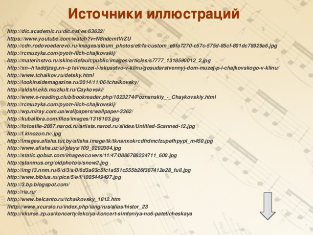 Источники иллюстраций  http://dic.academic.ru/dic.nsf/es/63622/ https://www.youtube.com/watch?v=N8ndcmtVrZU http://cdn.rodovoederevo.ru/images/album_photos/e9/fa/custom_e9fa7270-c57c-575d-85cf-801dc78929a6.jpg http://rcmuzyka.com/pyotr-ilich-chajkovskij/ http://materinstvo.ru/skins/default/public/images/articles/s7777_1318590012_2.jpg http://xn--h1addjzag.xn--p1ai/muzei-i-iskusstvo-v-klinu/gosudarstvennyj-dom-muzej-p-i-chajkovskogo-v-klinu/ http://www.tchaikov.ru/detsky.html http://lookinsidemagazine.ru/2014/11/06/tchaikovsky/ http://aldshi.ekb.muzkult.ru/Caykovski/ http://www.e-reading.club/bookreader.php/1023274/Poznanskiy_-_Chaykovskiy.html http://rcmuzyka.com/pyotr-ilich-chajkovskij/ http://wp.miray.com.ua/wallpapers/wallpaper-3362/ http://kubalibra.com/files/images/1316103.jpg http://fotostile-2007.narod.ru/artists.narod.ru/slides/Untitled-Scanned-12.jpg http://f.kinozon.tv/.jpg http://images.afisha.tut.by/afisha.image/tk/tknsnxokrcdfrdmcfzupefhpypl_m450.jpg http://www.afisha.uz/ui/plays/109_0202004.jpg http://static.qobuz.com/images/covers/11/47/0886788224711_600.jpg http://stanmus.org/oldphoto/s/snow2.jpg http://img13.nnm.ru/6/d/3/a/0/6d3a03c5fc1a551c555b26f387412e28_full.jpg http://www.biblus.ru/pics/5/e/f/1005449497.jpg http://3.bp.blogspot.com/ http://ria.ru/ http://www.belcanto.ru/tchaikovsky_1812.htm lhttp://www.xcursio.ru/index.php/lang/rus/alias/histor_23 http://vkurse.zp.ua/koncerty/lekciya-koncert-simfoniya-no6-pateticheskaya 