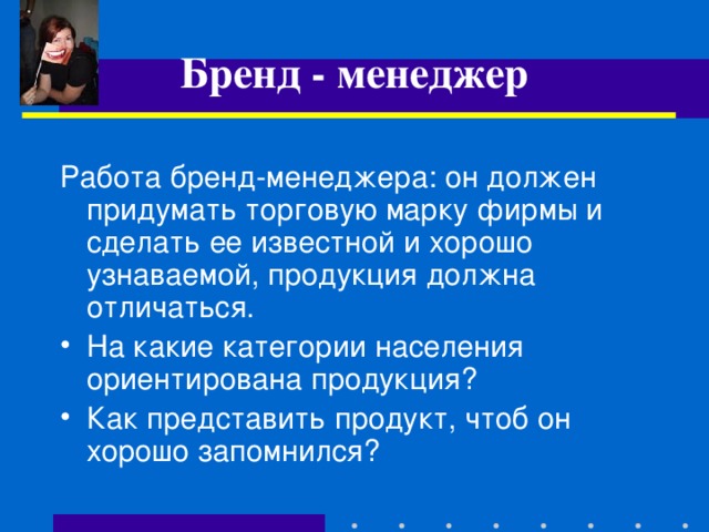 Бренд - менеджер Работа бренд-менеджера: он должен придумать торговую марку фирмы и сделать ее известной и хорошо узнаваемой, продукция должна отличаться. На какие категории населения ориентирована продукция? Как представить продукт, чтоб он хорошо запомнился?  