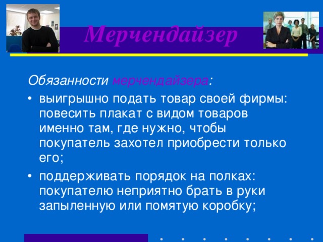 Мерчендайзер Обязанности мерчендайзера :  выигрышно подать товар своей фирмы: повесить плакат с видом товаров именно там, где нужно, чтобы покупатель захотел приобрести только его; поддерживать порядок на полках: покупателю неприятно брать в руки запыленную или помятую коробку;  