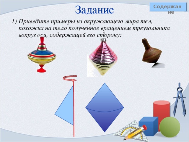 Задание   Содержание 1) Приведите примеры из окружающего мира тел, похожих на тело полученное вращением треугольника вокруг оси, содержащей его сторону:   
