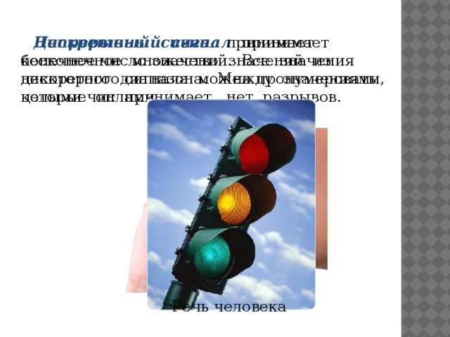 Непрерывный сигнал принимает бесконечное множество значений из некоторого диапазона. Между значениями, которые он принимает, нет разрывов. Дискретный сигнал принимает конечное число значений. Все значения дискретного сигнала можно пронумеровать целыми числами. Речь человека 