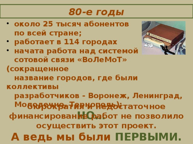 80-е годы  около 25 тысяч абонентов  по всей стране;  работает в 114 городах  начата работа над системой  сотовой связи «ВоЛеМоТ» (сокращенное  название городов, где были коллективы  разработчиков - Воронеж, Ленинград,  Молодечно, Тернополь);  НО…   бюрократия и недостаточное финансирование работ не позволило осуществить этот проект. А ведь мы были ПЕРВЫМИ.