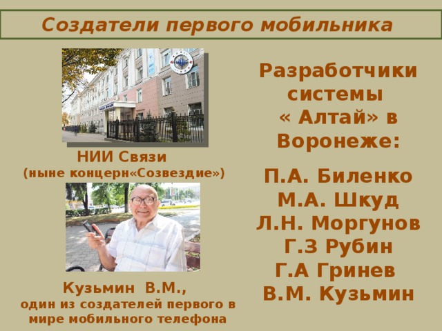 Создатели первого мобильника    Разработчики системы « Алтай» в Воронеже:  П.А. Биленко  М.А. Шкуд Л.Н. Моргунов  Г.З Рубин Г.А Гринев В.М. Кузьмин НИИ Связи (ныне концерн«Созвездие»)   Кузьмин В.М., один из создателей первого в мире мобильного телефона