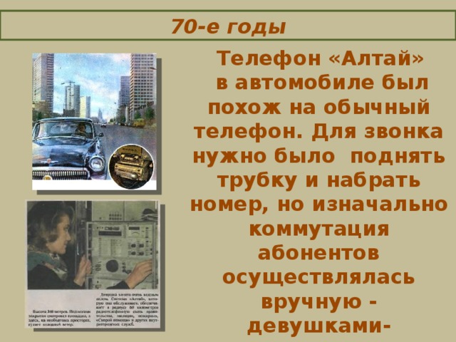 70-е годы   Телефон «Алтай»  в автомобиле был похож на обычный телефон. Для звонка нужно было поднять трубку и набрать номер, но и значально коммутация абонентов осуществлялась вручную - девушками-телефонистками.