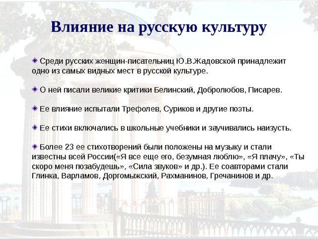 Влияние на русскую культуру  Среди русских женщин-писательниц Ю.В.Жадовской принадлежит одно из самых видных мест в русской культуре.  О ней писали великие критики Белинский, Добролюбов, Писарев.  Ее влияние испытали Трефолев, Суриков и другие поэты.  Ее стихи включались в школьные учебники и заучивались наизусть.  Более 23 ее стихотворений были положены на музыку и стали известны всей России(«Я все еще его, безумная люблю», «Я плачу», «Ты скоро меня позабудешь», «Сила звуков» и др.). Ее соавторами стали Глинка, Варламов, Доргомыжский, Рахманинов, Гречанинов и др. 