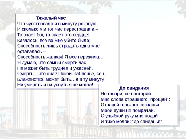  Тяжелый час  Что чувствовала я в минуту роковую,  И сколько я в тот час перестрадала –  То знает бог, то знает это сердце!  Казалось, все во мне убито было;  Способность лишь страдать одна мне оставалась –  Способность жалкая! Я все пережила…  Я думаю, что самый смерти час  Не может быть труднее и ужасней.  Смерть – что она? Покой, забвенье, сон,  Блаженство, может быть…а в ту минуту  Ни умереть и ни уснуть я не могла!  До свидания  Не говори, не повторяй  Мне слова страшного 