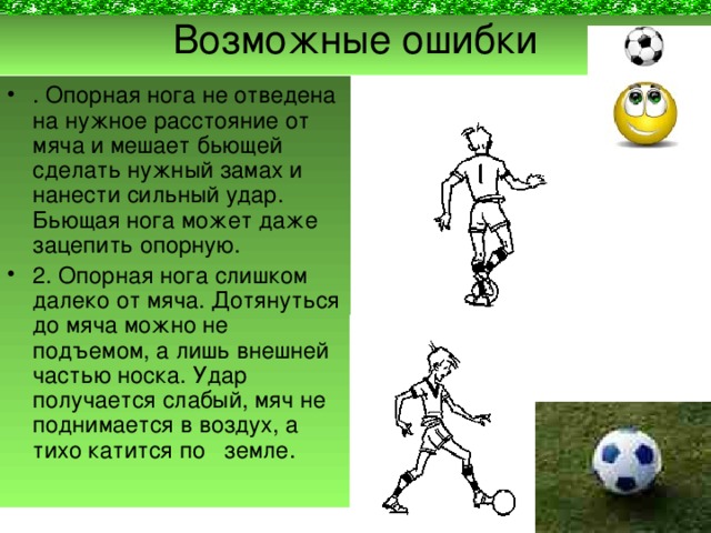 Возможные ошибки . Опорная нога не отведена на нужное расстояние от мяча и мешает бьющей сделать нужный замах и нанести сильный удар. Бьющая нога может даже зацепить опорную. 2. Опорная нога слишком далеко от мяча. Дотянуться до мяча можно не подъемом, а лишь внешней частью носка. Удар получается слабый, мяч не поднимается в воздух, а тихо катится по земле. 