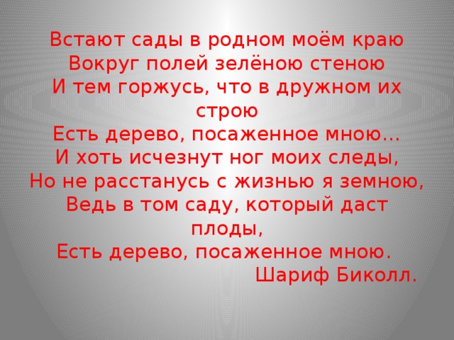 Встают сады в родном моём краю  Вокруг полей зелёною стеною  И тем горжусь, что в дружном их строю  Есть дерево, посаженное мною…  И хоть исчезнут ног моих следы,  Но не расстанусь с жизнью я земною,  Ведь в том саду, который даст плоды,  Есть дерево, посаженное мною.  Шариф Биколл. 