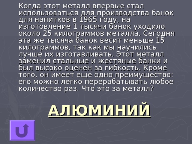  Когда этот металл впервые стал использоваться для производства банок для напитков в 1965 году, на изготовление 1 тысячи банок уходило около 25 килограммов металла. Сегодня эта же тысяча банок весит меньше 15 килограммов, так как мы научились лучше их изготавливать. Этот металл заменил стальные и жестяные банки и был высоко оценен за гибкость. Кроме того, он имеет еще одно преимущество: его можно легко перерабатывать любое количество раз. Что это за металл? АЛЮМИНИЙ 