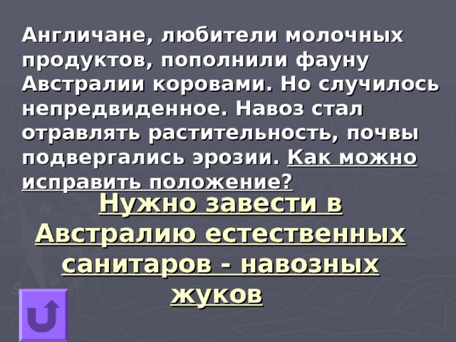  Англичане, любители молочных продуктов, пополнили фауну Австралии коровами. Но случилось непредвиденное. Навоз стал отравлять растительность, почвы подвергались эрозии. Как можно исправить положение? Нужно завести в Австралию естественных санитаров - навозных жуков  