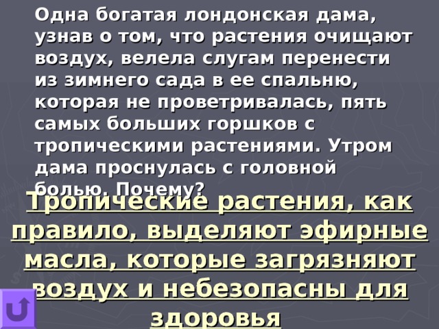 Одна богатая лондонская дама, узнав о том, что растения очищают воздух, велела слугам перенести из зимнего сада в ее спальню, которая не проветривалась, пять самых больших горшков с тропическими растениями. Утром дама проснулась с головной болью. Почему? Тропические растения, как правило, выделяют эфирные масла, которые загрязняют воздух и небезопасны для здоровья  