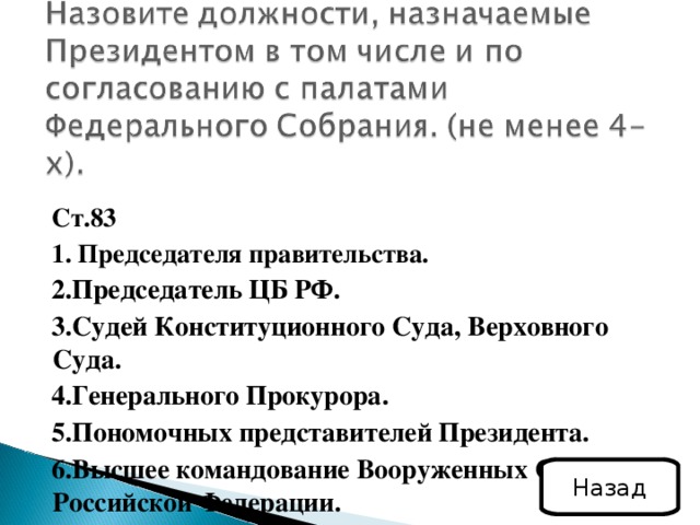 Ст.83 1. Председателя правительства. 2.Председатель ЦБ РФ. 3.Судей Конституционного Суда, Верховного Суда. 4.Генерального Прокурора. 5.Пономочных представителей Президента. 6.Высшее командование Вооруженных Сил Российской Федерации. Назад 