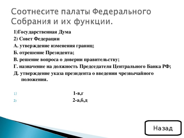 1)Государственная Дума 2) Совет Федерации А. утверждение изменения границ; Б. отрешение Президента; В. решение вопроса о доверии правительству; Г. назначение на должность Председателя Центрального Банка РФ; Д. утверждение указа президента о введении чрезвычайного положения.  1-в,г  2-а,б,д Назад 