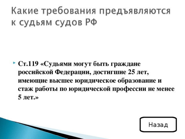 Ст.119 «Судьями могут быть граждане российской Федерации, достигшие 25 лет, имеющие высшее юридическое образование и стаж работы по юридической профессии не менее 5 лет.» Назад 