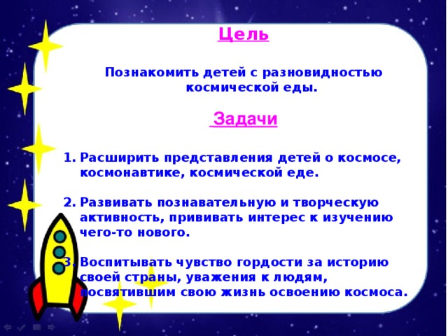 Цель  Познакомить детей с разновидностью космической еды.  Задачи  Расширить представления детей о космосе, космонавтике, космической еде.  Развивать познавательную и творческую активность, прививать интерес к изучению чего-то нового.  Воспитывать чувство гордости за историю своей страны, уважения к людям, посвятившим свою жизнь освоению космоса. 