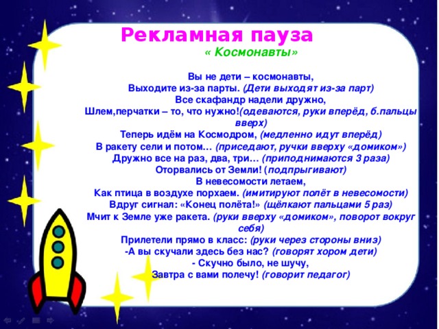 Рекламная пауза « Космонавты» Вы не дети – космонавты, Выходите из-за парты.  (Дети выходят из-за парт) Все скафандр надели дружно, Шлем,перчатки – то, что нужно! (одеваются, руки вперёд, б.пальцы вверх) Теперь идём на Космодром,  (медленно идут вперёд) В ракету сели и потом…  (приседают, ручки вверху «домиком») Дружно все на раз, два, три…  (приподнимаются 3 раза) Оторвались от Земли! ( подпрыгивают) В невесомости летаем, Как птица в воздухе порхаем.  (имитируют полёт в невесомости) Вдруг сигнал: «Конец полёта!»  (щёлкают пальцами 5 раз) Мчит к Земле уже ракета.  (руки вверху «домиком», поворот вокруг себя) Прилетели прямо в класс:  (руки через стороны вниз) -А вы скучали здесь без нас?  (говорят хором дети) - Скучно было, не шучу, Завтра с вами полечу!  (говорит педагог) 