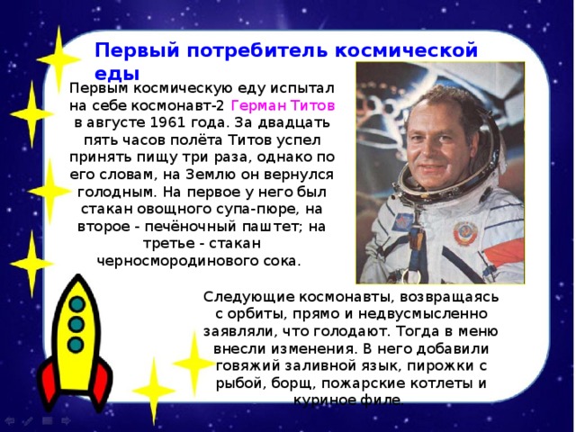 Первый потребитель космической еды Первым космическую еду испытал на себе космонавт-2 Герман Титов в августе 1961 года. За двадцать пять часов полёта Титов успел принять пищу три раза, однако по его словам, на Землю он вернулся голодным. На первое у него был стакан овощного супа-пюре, на второе - печёночный паштет; на третье - стакан черносмородинового сока.  Следующие космонавты, возвращаясь с орбиты, прямо и недвусмысленно заявляли, что голодают. Тогда в меню внесли изменения. В него добавили говяжий заливной язык, пирожки с рыбой, борщ, пожарские котлеты и куриное филе. 