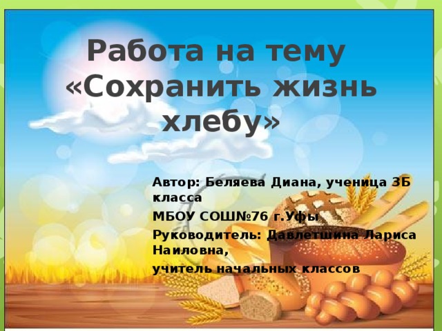   Работа на тему  «Сохранить жизнь хлебу»    Автор: Беляева Диана, ученица 3Б класса МБОУ СОШ№76 г.Уфы Руководитель: Давлетшина Лариса Наиловна, учитель начальных классов 