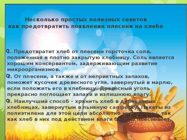  Несколько простых полезных советов  как предотвратить появление плесени на хлебе 1 . Предотвратит хлеб от плесени горсточка соли, положенная в плотно закрытую хлебницу. Соль является хорошим консервантом, задерживающим развитие микроорганизмов. 2. От плесени, а также и от неприятных запахов, поможет кусочек древесного угля, завернутый в марлю, если положить его в хлебницу. Древесный уголь прекрасно поглощает запахи и излишнюю влагу. 3. Наилучший способ – хранить хлеб в деревянных хлебницах, завернутым в льняную салфетку. Пакеты из полиэтилена для этой цели абсолютно непригодны, так как хлеб в них под действием влаги быстро плесневеет.   