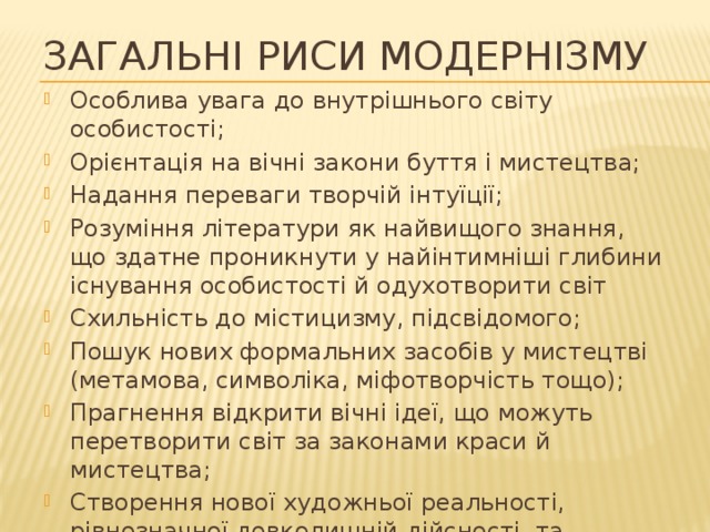 Загальні риси модернізму Особлива увага до внутрішнього світу особистості; Орієнтація на вічні закони буття і мистецтва; Надання переваги творчій інтуїції; Розуміння літератури як найвищого знання, що здатне проникнути у найінтимніші глибини існування особистості й одухотворити світ Схильність до містицизму, підсвідомого; Пошук нових формальних засобів у мистецтві (метамова, символіка, міфотворчість тощо); Прагнення відкрити вічні ідеї, що можуть перетворити світ за законами краси й мистецтва; Створення нової художньої реальності, рівнозначної довколишній дійсності, та експерименти (літературна гра) з цією новою реальністю. 