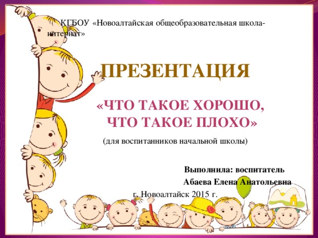  КГБОУ «Новоалтайская общеобразовательная школа-интернат»  Презентация   (для воспитанников начальной школы)   Выполнила: воспитатель  Абаева Елена Анатольевна г. Новоалтайск 2015 г. «Что такое хорошо,  что такое плохо» 