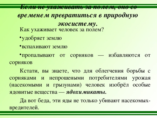   Если не ухаживать за полем, оно со временем превратиться в природную экосистему. Как ухаживает человек за полем? удобряет землю вспахивают землю пропалывают от сорняков — избавляются от сорняков Кстати, вы знаете, что для облегчения борьбы с сорняками и непрошеными потребителями урожая (насекомыми и грызунами) человек изобрёл особые ядовитые вещества — ядохимикаты. Да вот беда, эти яды не только убивают насекомых- вредителей. 