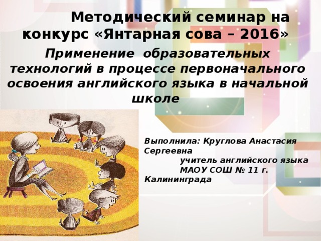  Методический семинар на конкурс «Янтарная сова – 2016» Применение образовательных технологий в процессе первоначального освоения английского языка в начальной школе Выполнила: Круглова Анастасия Сергеевна   учитель английского языка   МАОУ СОШ № 11 г. Калининграда  