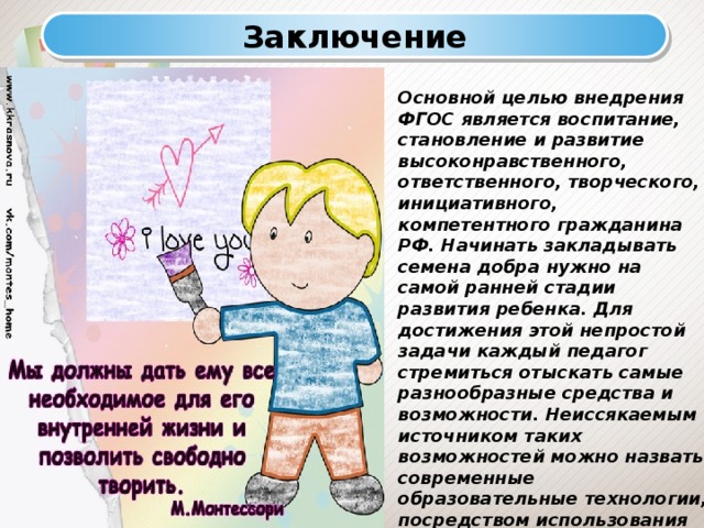 Заключение Основной целью внедрения ФГОС является воспитание, становление и развитие высоконравственного, ответственного, творческого, инициативного, компетентного гражданина РФ. Начинать закладывать семена добра нужно на самой ранней стадии развития ребенка. Для достижения этой непростой задачи каждый педагог стремиться отыскать самые разнообразные средства и возможности. Неиссякаемым источником таких возможностей можно назвать современные образовательные технологии, посредством использования которых, педагог создает благодатную почву для развития гармоничной личности своего ученика. 