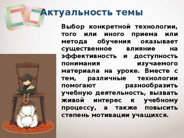 Актуальность темы Выбор конкретной технологии, того или иного приема или метода обучения оказывает существенное влияние на эффективность и доступность понимания изучаемого материала на уроке. Вместе с тем, различные технологии помогают разнообразить учебную деятельность, вызвать живой интерес к учебному процессу, а также повысить степень мотивации учащихся. 