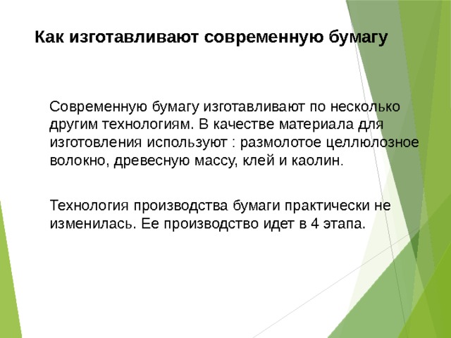 Как изготавливают современную бумагу Современную бумагу изготавливают по несколько другим технологиям. В качестве материала для изготовления используют : размолотое целлюлозное волокно, древесную массу, клей и каолин . Технология производства бумаги практически не изменилась. Ее производство идет в 4 этапа. 
