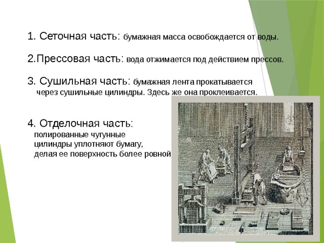 1. Сеточная часть: бумажная масса освобождается от воды. 2.Прессовая часть: вода отжимается под действием прессов. 3. Сушильная часть: бумажная лента прокатывается  через сушильные цилиндры. Здесь же она проклеивается. 4. Отделочная часть:   полированные чугунные  цилиндры уплотняют бумагу,  делая ее поверхность более ровной. 