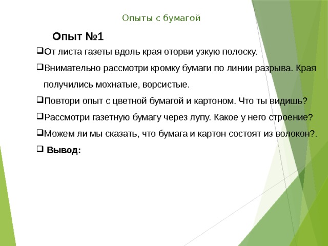 Опыты с бумагой Опыт №1 От листа газеты вдоль края оторви узкую полоску. Внимательно рассмотри кромку бумаги по линии разрыва. Края получились мохнатые, ворсистые. Повтори опыт с цветной бумагой и картоном. Что ты видишь? Рассмотри газетную бумагу через лупу. Какое у него строение? Можем ли мы сказать, что бумага и картон состоят из волокон?.  Вывод: 
