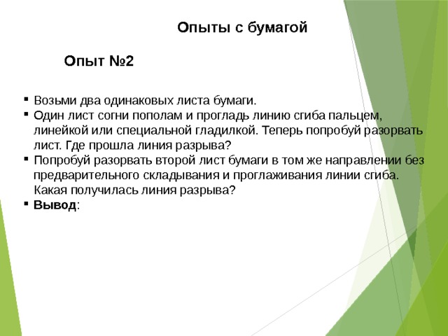 Опыты с бумагой Опыт №2 Возьми два одинаковых листа бумаги. Один лист согни пополам и прогладь линию сгиба пальцем, линейкой или специальной гладилкой. Теперь попробуй разорвать лист. Где прошла линия разрыва? Попробуй разорвать второй лист бумаги в том же направлении без предварительного складывания и проглаживания линии сгиба. Какая получилась линия разрыва? Вывод : 