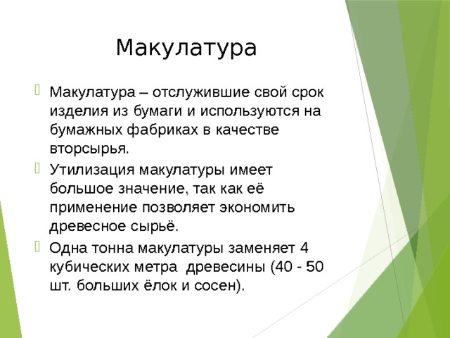 Макулатура Макулатура – отслужившие свой срок изделия из бумаги и используются на бумажных фабриках в качестве вторсырья. Утилизация макулатуры имеет большое значение, так как её применение позволяет экономить древесное сырьё. Одна тонна макулатуры заменяет 4 кубических метра древесины (40 - 50 шт. больших ёлок и сосен). 