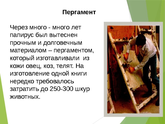 Пергамент Через много - много лет папирус был вытеснен прочным и долговечным материалом – пергаментом, который изготавливали из кожи овец, коз, телят. На изготовление одной книги нередко требовалось затратить до 250-300 шкур животных. 